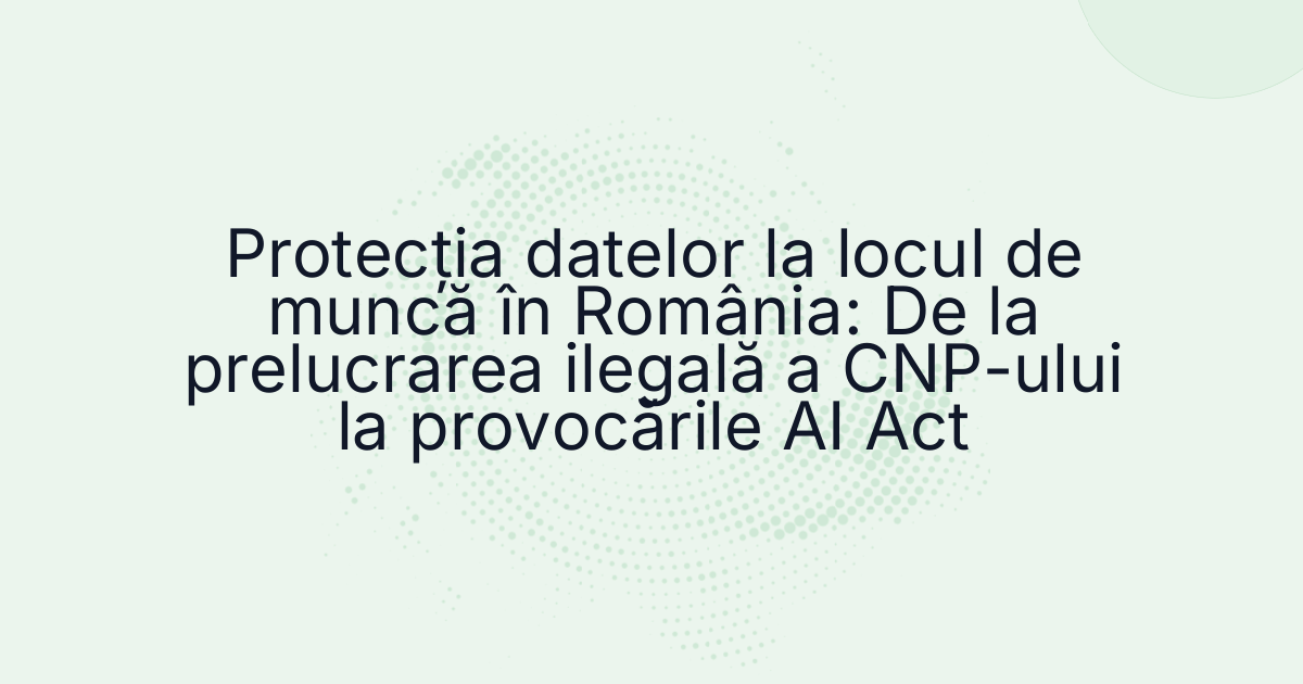 Protecția datelor la locul de muncă în România: De la prelucrarea ilegală a CNP-ului la provocările AI Act